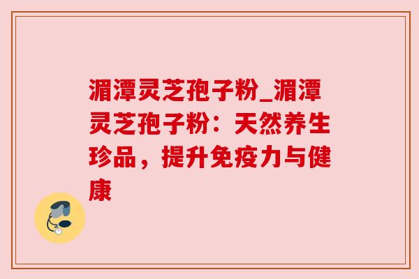 湄潭灵芝孢子粉_湄潭灵芝孢子粉:天然养生珍品,提升免疫力与健康 湄潭灵芝孢子粉_湄潭灵芝孢子粉:天然养生珍品,提升免疫力与健康