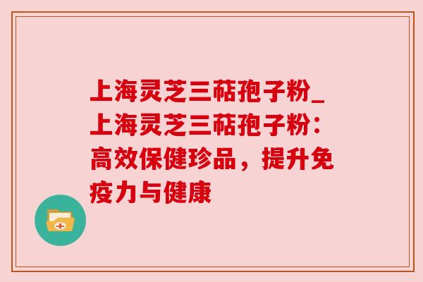 上海灵芝三萜孢子粉_上海灵芝三萜孢子粉：高效保健珍品，提升免疫力与健康