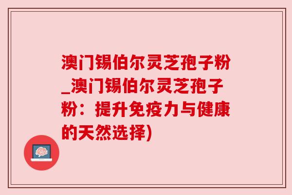澳门锡伯尔灵芝孢子粉_澳门锡伯尔灵芝孢子粉：提升免疫力与健康的天然选择)