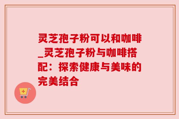 灵芝孢子粉可以和咖啡_灵芝孢子粉与咖啡搭配：探索健康与美味的完美结合