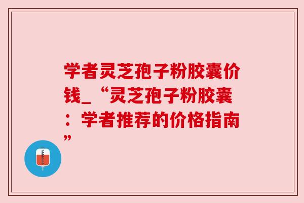 学者灵芝孢子粉胶囊价钱_“灵芝孢子粉胶囊：学者推荐的价格指南”