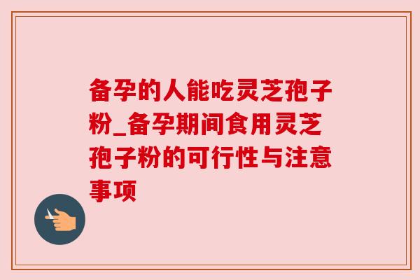 备孕的人能吃灵芝孢子粉_备孕期间食用灵芝孢子粉的可行性与注意事项