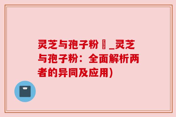 灵芝与孢子粉冇_灵芝与孢子粉：全面解析两者的异同及应用)