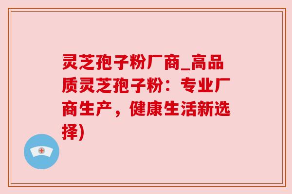 灵芝孢子粉厂商_高品质灵芝孢子粉：专业厂商生产，健康生活新选择)
