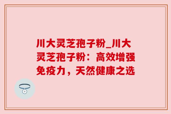川大灵芝孢子粉_川大灵芝孢子粉:高效增强免疫力,天然健康之选 川大灵芝孢子粉_川大灵芝孢子粉:高效增强免疫力,天然健康之选
