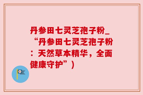 丹参田七灵芝孢子粉_“丹参田七灵芝孢子粉：天然草本精华，全面健康守护”)