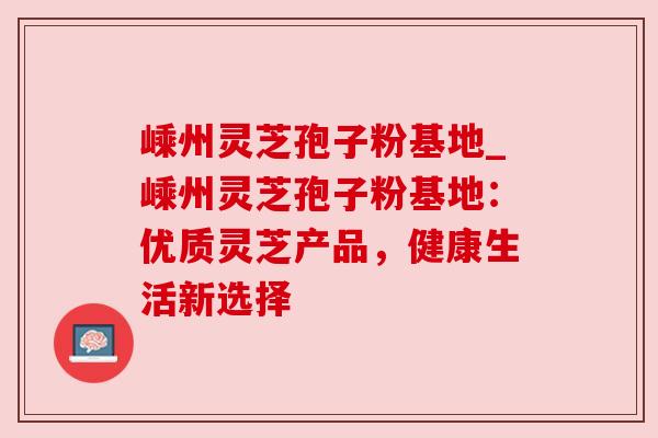 嵊州灵芝孢子粉基地_嵊州灵芝孢子粉基地:优质灵芝产品,健康生活新选择 嵊州灵芝孢子粉基地_嵊州灵芝孢子粉基地:优质灵芝产品,健康生活新选择