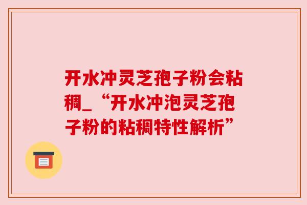 开水冲灵芝孢子粉会粘稠_“开水冲泡灵芝孢子粉的粘稠特性解析”