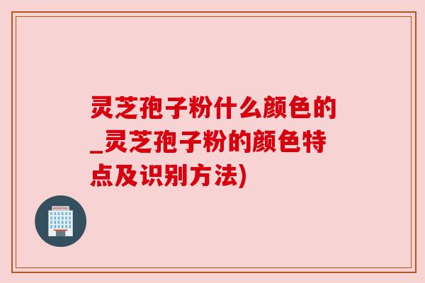 灵芝孢子粉什么颜色的_灵芝孢子粉的颜色特点及识别方法)