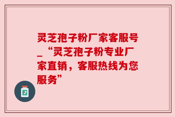 灵芝孢子粉厂家客服号_“灵芝孢子粉专业厂家直销，客服热线为您服务”