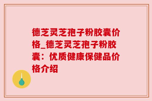 德芝灵芝孢子粉胶囊价格_德芝灵芝孢子粉胶囊：优质健康保健品价格介绍