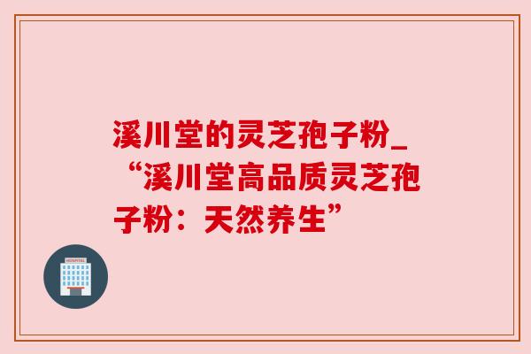溪川堂的灵芝孢子粉_“溪川堂高品质灵芝孢子粉:天然养生” 溪川堂的灵芝孢子粉_“溪川堂高品质灵芝孢子粉:天然养生”