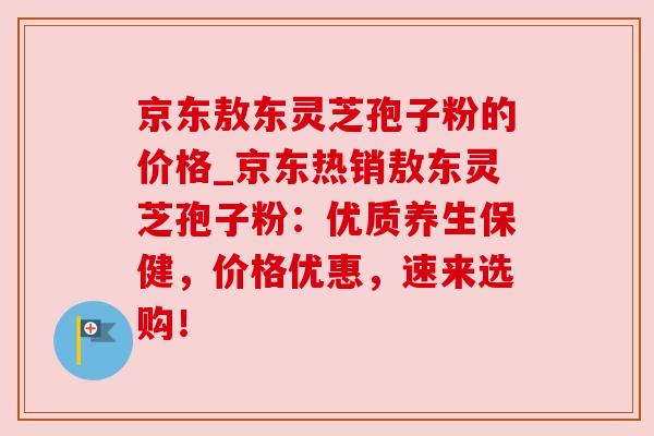 京东敖东灵芝孢子粉的价格_京东热销敖东灵芝孢子粉:优质养生保健,价格优惠,速来选购! 京东敖东灵芝孢子粉的价格_京东热销敖东灵芝孢子粉:优质养生保健,价格优惠,速来选购!