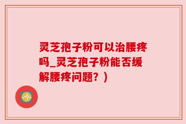 灵芝孢子粉可以治腰疼吗_灵芝孢子粉能否缓解腰疼问题？)