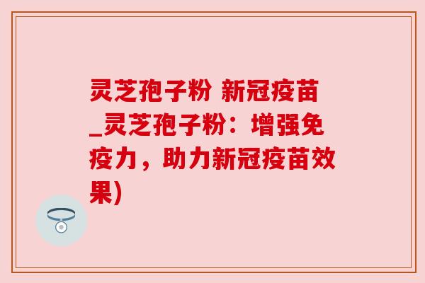 灵芝孢子粉 新冠疫苗_灵芝孢子粉：增强免疫力，助力新冠疫苗效果)