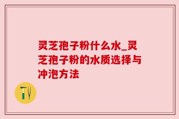 灵芝孢子粉什么水_灵芝孢子粉的水质选择与冲泡方法