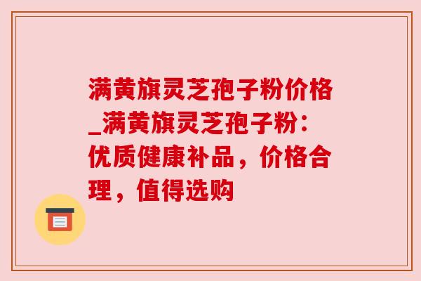 满黄旗灵芝孢子粉价格_满黄旗灵芝孢子粉：优质健康补品，价格合理，值得选购
