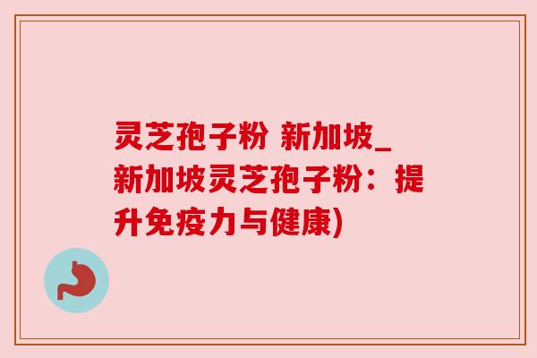 灵芝孢子粉 新加坡_新加坡灵芝孢子粉：提升免疫力与健康)