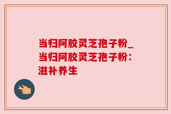 当归阿胶灵芝孢子粉_当归阿胶灵芝孢子粉：滋补养生