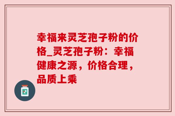 幸福来灵芝孢子粉的价格_灵芝孢子粉：幸福健康之源，价格合理，品质上乘