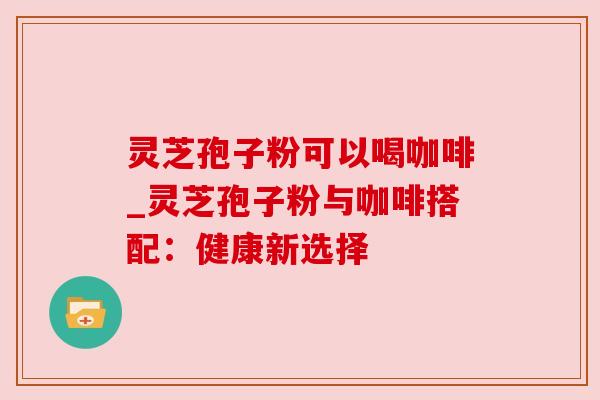 灵芝孢子粉可以喝咖啡_灵芝孢子粉与咖啡搭配：健康新选择