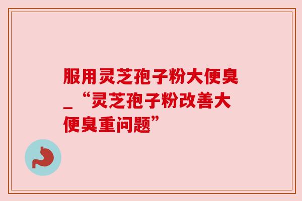 服用灵芝孢子粉大便臭_“灵芝孢子粉改善大便臭重问题”