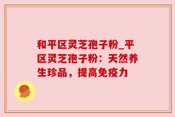 和平区灵芝孢子粉_平区灵芝孢子粉：天然养生珍品，提高免疫力