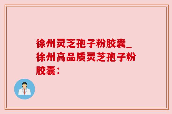 徐州灵芝孢子粉胶囊_徐州高品质灵芝孢子粉胶囊：