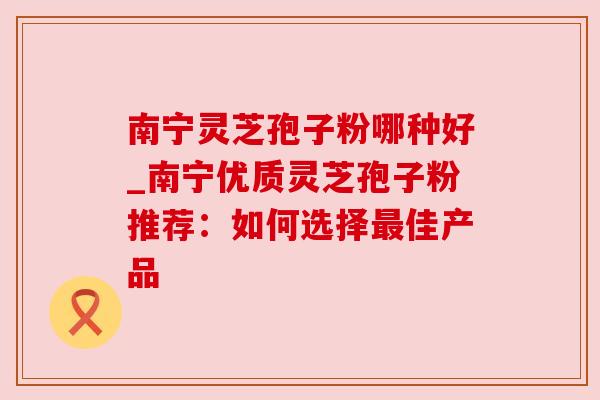 南宁灵芝孢子粉哪种好_南宁优质灵芝孢子粉推荐：如何选择最佳产品