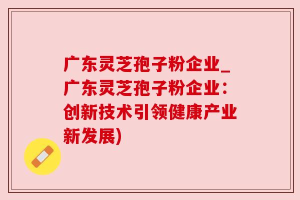 广东灵芝孢子粉企业_广东灵芝孢子粉企业：创新技术引领健康产业新发展)