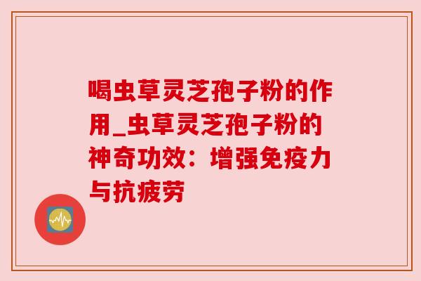喝虫草灵芝孢子粉的作用_虫草灵芝孢子粉的神奇功效:增强免疫力与 喝虫草灵芝孢子粉的作用_虫草灵芝孢子粉的神奇功效:增强免疫力与