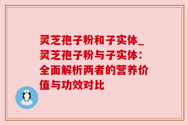 灵芝孢子粉和子实体_灵芝孢子粉与子实体：全面解析两者的营养价值与功效对比