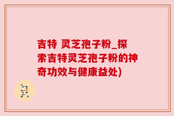 吉特 灵芝孢子粉_探索吉特灵芝孢子粉的神奇功效与健康益处)