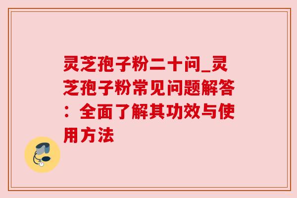灵芝孢子粉二十问_灵芝孢子粉常见问题解答：全面了解其功效与使用方法