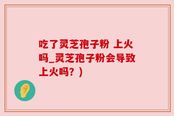 吃了灵芝孢子粉 上火吗_灵芝孢子粉会导致上火吗？)