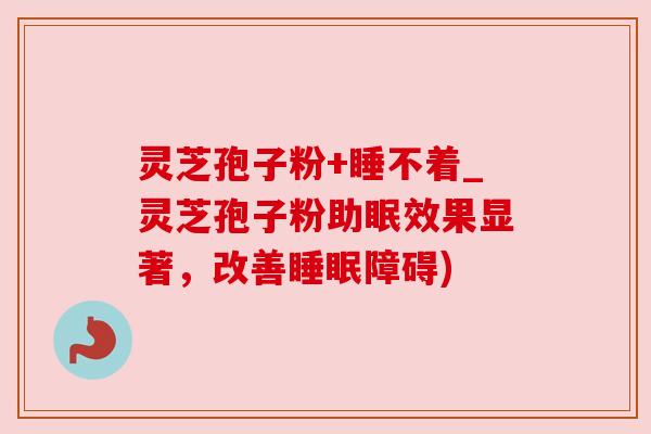 灵芝孢子粉+睡不着_灵芝孢子粉助眠效果显著，改善睡眠障碍)