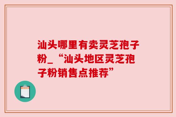 汕头哪里有卖灵芝孢子粉_“汕头地区灵芝孢子粉销售点推荐”