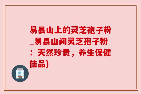 易县山上的灵芝孢子粉_易县山间灵芝孢子粉：天然珍贵，养生保健佳品)
