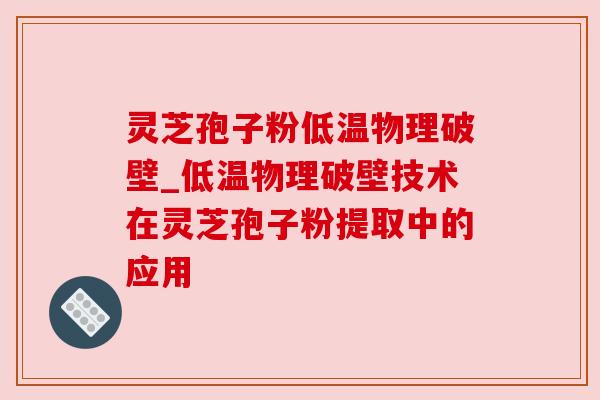 灵芝孢子粉低温物理破壁_低温物理破壁技术在灵芝孢子粉提取中的应用