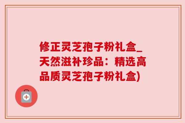 修正灵芝孢子粉礼盒_天然滋补珍品：精选高品质灵芝孢子粉礼盒)