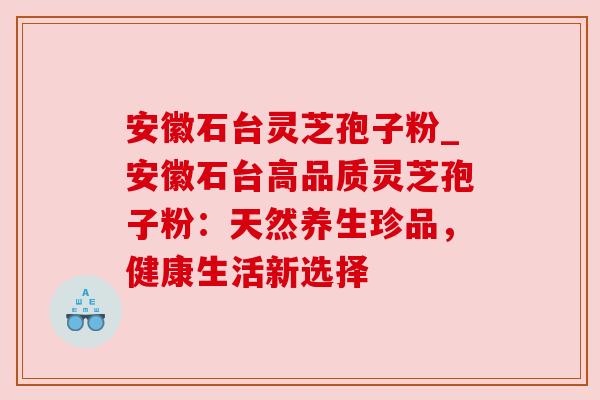 安徽石台灵芝孢子粉_安徽石台高品质灵芝孢子粉:天然养生珍品,健康生活新选择 安徽石台灵芝孢子粉_安徽石台高品质灵芝孢子粉:天然养生珍品,健康生活新选择