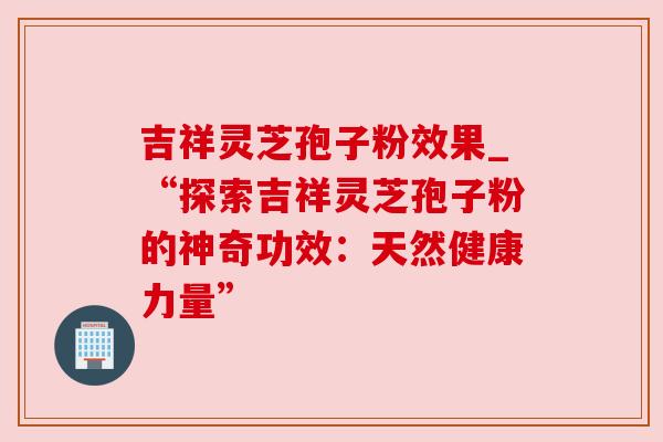 吉祥灵芝孢子粉效果_“探索吉祥灵芝孢子粉的神奇功效：天然健康力量”