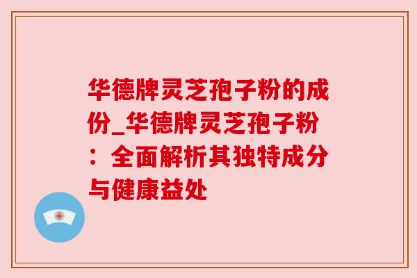 华德牌灵芝孢子粉的成份_华德牌灵芝孢子粉：全面解析其独特成分与健康益处