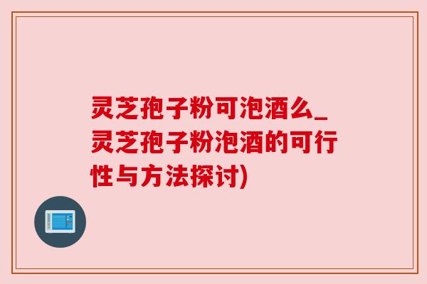 灵芝孢子粉可泡酒么_灵芝孢子粉泡酒的可行性与方法探讨)