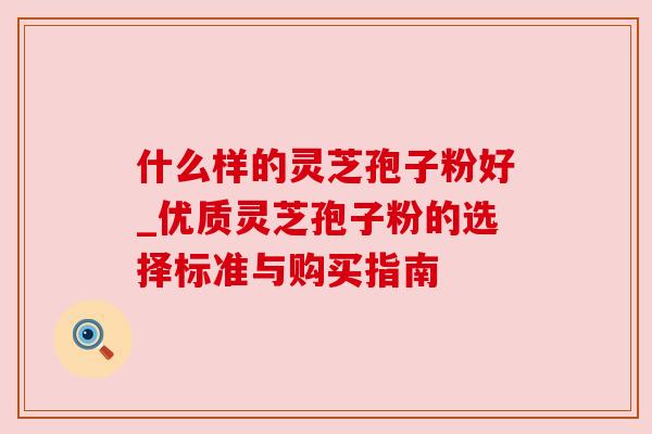 什么样的灵芝孢子粉好_优质灵芝孢子粉的选择标准与购买指南
