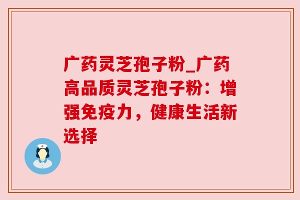 广药灵芝孢子粉_广药高品质灵芝孢子粉:增强免疫力,健康生活新选择 广药灵芝孢子粉_广药高品质灵芝孢子粉:增强免疫力,健康生活新选择