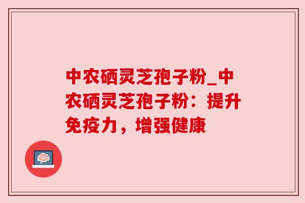 中农硒灵芝孢子粉_中农硒灵芝孢子粉：提升免疫力，增强健康