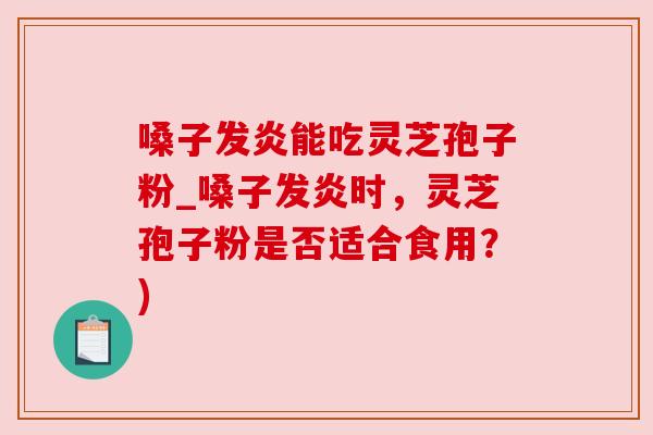 嗓子发炎能吃灵芝孢子粉_嗓子发炎时，灵芝孢子粉是否适合食用？)