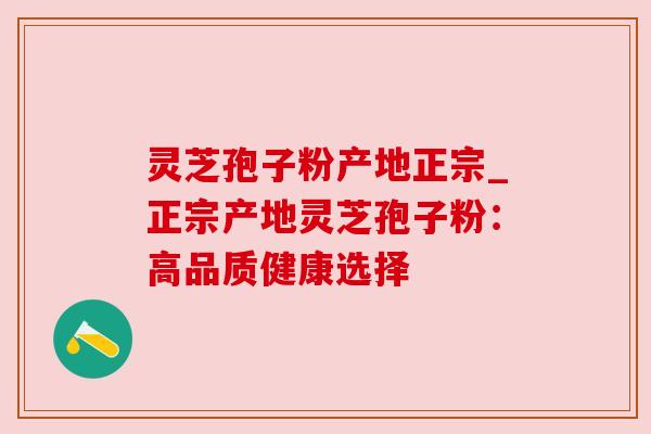 灵芝孢子粉产地正宗_正宗产地灵芝孢子粉：高品质健康选择
