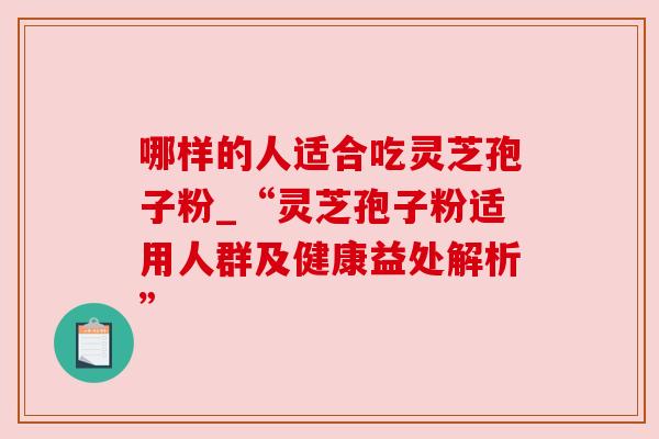 哪样的人适合吃灵芝孢子粉_“灵芝孢子粉适用人群及健康益处解析” 哪样的人适合吃灵芝孢子粉_“灵芝孢子粉适用人群及健康益处解析”